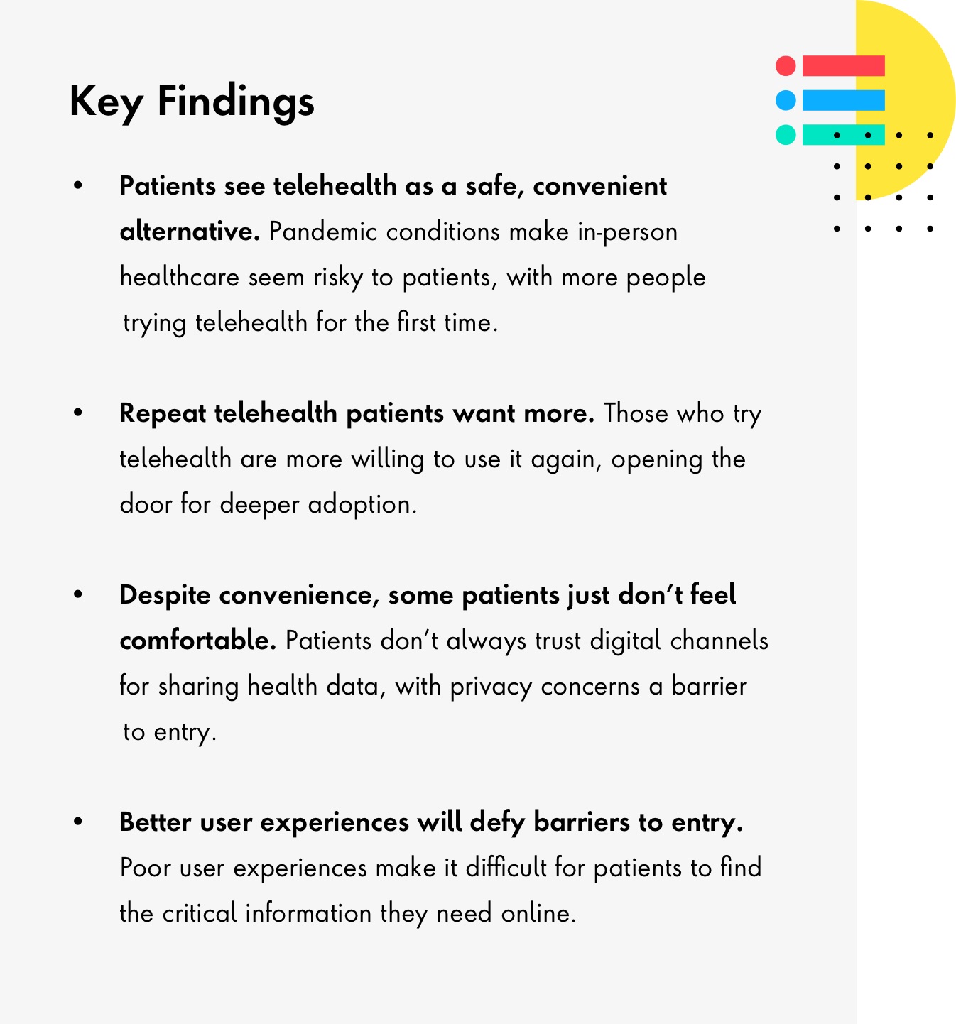 List of Key Findings. 1.Patients see telehealth as safe and convenient. 2. Repeat telehealth patients want more. 3. Despite convenience, some patients just dont feel comfortable. 4. Better user experiences will defy barriers to entry