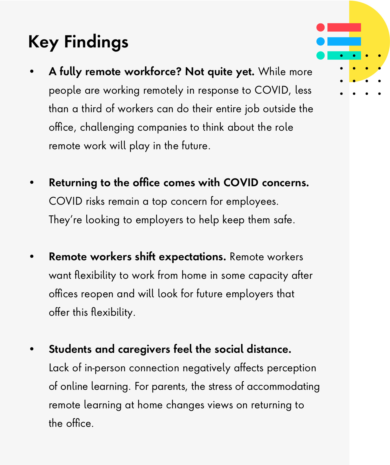 Key findings: A fully remote workforce? Not quite yet. Returning to the office somes with COVID concerns, and what workers expect of their employers to keep them safe. Remote work shifts worker's expectations. Find out what they look for in new opportunities. Lastly, lack of in-person connection negatively affects perception of online learning. How students and caregivers feel the social distance.